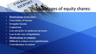Disadvantages of equity shares:
• Disadvantage to investors
• Uncertainty of income
• Irregular income
• Capital loss
• Less attractive to moderate investors
• Loss in the case of liquidation
• Disadvantage to company
• Difficult to remove over capitalization
• Centralization of control
 