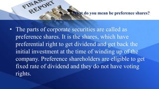 What do you mean be preference shares?
• The parts of corporate securities are called as
preference shares. It is the shares, which have
preferential right to get dividend and get back the
initial investment at the time of winding up of the
company. Preference shareholders are eligible to get
fixed rate of dividend and they do not have voting
rights.
 