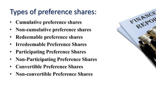 Types of preference shares:
• Cumulative preference shares
• Non-cumulative preference shares
• Redeemable preference shares
• Irredeemable Preference Shares
• Participating Preference Shares
• Non-Participating Preference Shares
• Convertible Preference Shares
• Non-convertible Preference Shares
 