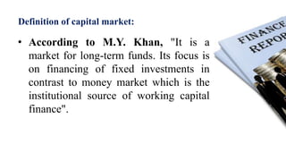 Definition of capital market:
• According to M.Y. Khan, "It is a
market for long-term funds. Its focus is
on financing of fixed investments in
contrast to money market which is the
institutional source of working capital
finance".
 