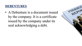 DEBENTURES
• A Debenture is a document issued
by the company. It is a certificate
issued by the company under its
seal acknowledging a debt.
 