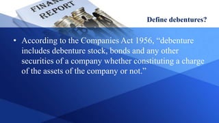 Define debentures?
• According to the Companies Act 1956, “debenture
includes debenture stock, bonds and any other
securities of a company whether constituting a charge
of the assets of the company or not.”
 