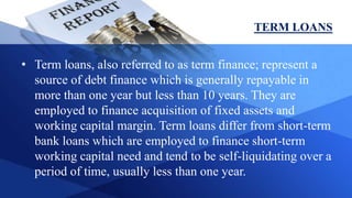 TERM LOANS
• Term loans, also referred to as term finance; represent a
source of debt finance which is generally repayable in
more than one year but less than 10 years. They are
employed to finance acquisition of fixed assets and
working capital margin. Term loans differ from short-term
bank loans which are employed to finance short-term
working capital need and tend to be self-liquidating over a
period of time, usually less than one year.
 