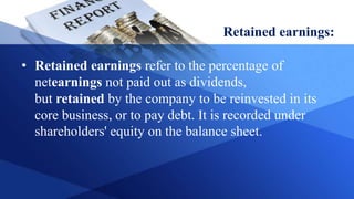 Retained earnings:
• Retained earnings refer to the percentage of
netearnings not paid out as dividends,
but retained by the company to be reinvested in its
core business, or to pay debt. It is recorded under
shareholders' equity on the balance sheet.
 