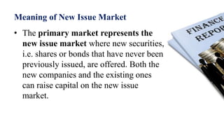Meaning of New Issue Market
• The primary market represents the
new issue market where new securities,
i.e. shares or bonds that have never been
previously issued, are offered. Both the
new companies and the existing ones
can raise capital on the new issue
market.
 