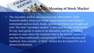 Meaning of Stock Market
• The secondary market, also known as the 'aftermarket', is the
financial market where previously issued securities and financial
instruments such as stock, bonds, options and futures are bought and
sold. The term "secondary market" is also used to refer to the market
for any used goods or assets or an alternative use for an existing
product or asset where the customer base is the second market (e.g.,
corn has been traditionally used primarily for food production and
feedstock, but a second - or third - market has developed for use in
ethanol production).
 