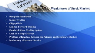 Weaknesses of Stock Market
• Rampant Speculation
• Insider Trading
• Oligopolistic
• Limited Forward Trading
• Outdated Share Trading System
• Lack of a Single Market
• Problem of Interface between the Primary and Secondary Markets
• Inadequacy of Investor Service
 