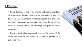 LEASING
• Lease financing is one of the popular and common methods
of assets based finance, which is the alternative to the loan
finance. Lease is a contract. A contract under which one party,
the leaser (owner) of an asset agrees to grant the use of that
asset to another leaser, in exchange for periodic rental
payments.
• Lease is contractual agreement between the owner of the
assets and user of the assets for a specific period by a
periodical rent.
 