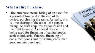 What is Hire Purchase?
• Hire purchase means hiring of an asset for
a period of time and at the end of the
period, purchasing the same. Actually, this
is time sharing of the asset - the person
hiring the asset acquires its possession and
the right to use it. As a legal device it is
being used for financing of capital goods
such as industrial finance, financing of
consumer goods and for selling consumer
good on hire purchase.
 