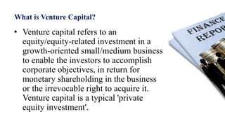 What is Venture Capital?
• Venture capital refers to an
equity/equity-related investment in a
growth-oriented small/medium business
to enable the investors to accomplish
corporate objectives, in return for
monetary shareholding in the business
or the irrevocable right to acquire it.
Venture capital is a typical 'private
equity investment'.
 