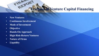 Features of Venture Capital Financing
• New Ventures
• Continuous Involvement
• Mode of Investment
• Objective
• Hands-On Approach
• High Risk-Return Ventures
• Nature of Firms
• Liquidity
 