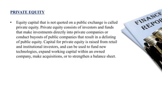 PRIVATE EQUITY
• Equity capital that is not quoted on a public exchange is called
private equity. Private equity consists of investors and funds
that make investments directly into private companies or
conduct buyouts of public companies that result in a delisting
of public equity. Capital for private equity is raised from retail
and institutional investors, and can be used to fund new
technologies, expand working capital within an owned
company, make acquisitions, or to strengthen a balance sheet.
 