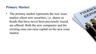 Primary Market:
• The primary market represents the new issue
market where new securities, i.e. shares or
bonds that have-never been previously issued,
are offered. Both the new companies and the
existing ones can raise capital on the new issue
market.
 