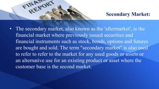 Secondary Market:
• The secondary market, also known as the 'aftermarket', is the
financial market where previously issued securities and
financial instruments such as stock, bonds, options and futures
are bought and sold. The term "secondary market" is also used
to refer to refer to the market for any used goods or assets or
an alternative use for an existing product or asset where the
customer base is the second market.
 