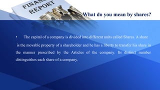 What do you mean by shares?
• The capital of a company is divided into different units called Shares. A share
is the movable property of a shareholder and he has a liberty to transfer his share in
the manner prescribed by the Articles of the company. Its distinct number
distinguishes each share of a company.
 