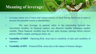 Meaning of leverage:
• Leverage means use of assets and various sources of funds having fixed cost in order to
increase the potential returns to shareholders.
• The term leverage, in general, refers to the relationship between two
interrelated variables. In financial matters, one financial variable influences another
variable. Those financial variables may be cost, sales revenue, earnings before interest
and tax (EBIT), output, earning per share, etc.
 Variability of EBIT – Operating Risk: arises due to variability of sales and variability of
expenses.
 Variability of EPS – Financial Risk: arises due to the impact of interest charges.
 