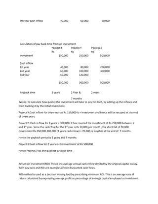 4th year cash inflow                  40,000          60,000              90,000




 Calculation of pay back time from an investment
                             Peoject X       Peoject Y     Peoject Z
                             Rs              Rs            Rs
 Investment                        150,000         250,000         500,000

 Cash inflow
 1st year                              40,000          80,000             200,000
 2nd year                              60,000         100,000             300,000
 3rd year                              50,000         120,000

                                   150,000            300,000             500,000


 Payback time                3 years            2 Year &        2 years

                                             7 months
 Notes: To calculate how quickly the investment will take to pay for itself, by adding up the inflows and
then dividing it by the initial investment.

Project X:Cash inflow for three years is Rs.150,000 is = investment and hence will be recoved at the end
of three years.

Project Y: Cash in flow for 3 years is 300,000. It has covered the investment of Rs.250,000 between 2
and 3rd year. Since the cash flow for the 3rd year is Rs 10,000 per month , the short fall of 70,000
(Investment Rs.250,000-180,000 (2 years cash inlow) = 70,000, is payable at the end of 7 months.

Hence the payback period is 2 years and 7 months

Project X:Cash inflow for 2 years is= to investment of Rs.500,000

Hence Project Z has the quickest payback time



Return on Investment(ROI): This is the average annual cash inflow divided by the original capital outlay.
Both pay back and ROI are examples of non discounted cash flows.

ROI method is used as a decision making tool by prescribing minimum ROI. This is an average rate of
return calculated by expressing average profit as percentage of average capital employed as investment.
 