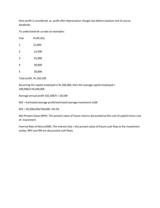 Here profit is considered, as profit after depreciation charges but before taxation and of course
dividends.

To understand let us take an examples:

Year        Profit (Rs)

1           15,000

2            12,500

3            25,000

4            30,000

5            20,000

Total profit: Rs 102,500

Assuming the capital employed is Rs 200,000, then the average capital employed =
200,000/2=Rs100,000

Average annual profit 102,500/5 = 20,500

ROI = Estimated average profit/estimated average investment x100

ROI = 20,500x100/100,000 =20.5%

Net Present Value (NPV): The present value of future returns discounted at the cost of capital minus cost
of investment.

Internal Rate of Return(IRR): The interest that = the present value of future cash flow to the investment
outlay. NPV and IRR are discounted cash flows
 