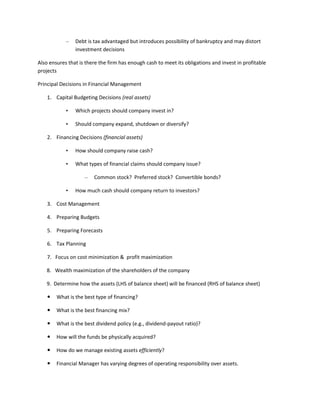 –   Debt is tax advantaged but introduces possibility of bankruptcy and may distort
                investment decisions

Also ensures that is there the firm has enough cash to meet its obligations and invest in profitable
projects

Principal Decisions in Financial Management

    1. Capital Budgeting Decisions (real assets)

            •   Which projects should company invest in?

            •   Should company expand, shutdown or diversify?

    2. Financing Decisions (financial assets)

            •   How should company raise cash?

            •   What types of financial claims should company issue?

                    –   Common stock? Preferred stock? Convertible bonds?

            •   How much cash should company return to investors?

    3. Cost Management

    4. Preparing Budgets

    5. Preparing Forecasts

    6. Tax Planning

    7. Focus on cost minimization & profit maximization

   8. Wealth maximization of the shareholders of the company

   9. Determine how the assets (LHS of balance sheet) will be financed (RHS of balance sheet)

       What is the best type of financing?

       What is the best financing mix?

       What is the best dividend policy (e.g., dividend-payout ratio)?

       How will the funds be physically acquired?

       How do we manage existing assets efficiently?

       Financial Manager has varying degrees of operating responsibility over assets.
 