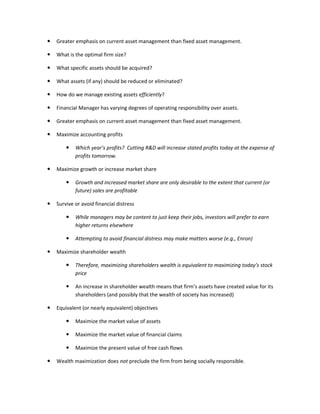    Greater emphasis on current asset management than fixed asset management.

   What is the optimal firm size?

   What specific assets should be acquired?

   What assets (if any) should be reduced or eliminated?

   How do we manage existing assets efficiently?

   Financial Manager has varying degrees of operating responsibility over assets.

   Greater emphasis on current asset management than fixed asset management.

   Maximize accounting profits

           Which year’s profits? Cutting R&D will increase stated profits today at the expense of
            profits tomorrow.

   Maximize growth or increase market share

           Growth and increased market share are only desirable to the extent that current (or
            future) sales are profitable

   Survive or avoid financial distress

           While managers may be content to just keep their jobs, investors will prefer to earn
            higher returns elsewhere

           Attempting to avoid financial distress may make matters worse (e.g., Enron)

   Maximize shareholder wealth

           Therefore, maximizing shareholders wealth is equivalent to maximizing today’s stock
            price

           An increase in shareholder wealth means that firm’s assets have created value for its
            shareholders (and possibly that the wealth of society has increased)

   Equivalent (or nearly equivalent) objectives

           Maximize the market value of assets

           Maximize the market value of financial claims

           Maximize the present value of free cash flows

   Wealth maximization does not preclude the firm from being socially responsible.
 