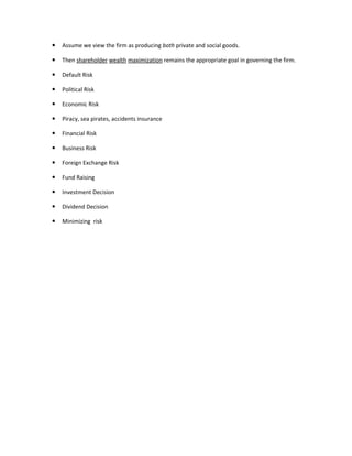    Assume we view the firm as producing both private and social goods.

   Then shareholder wealth maximization remains the appropriate goal in governing the firm.

   Default Risk

   Political Risk

   Economic Risk

   Piracy, sea pirates, accidents insurance

   Financial Risk

   Business Risk

   Foreign Exchange Risk

   Fund Raising

   Investment Decision

   Dividend Decision

   Minimizing risk
 