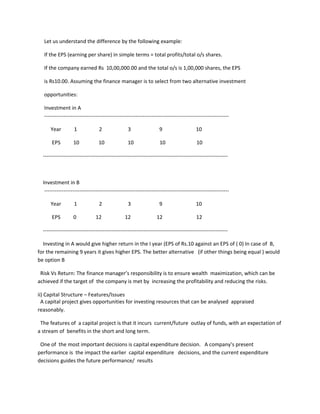 Let us understand the difference by the following example:

  If the EPS (earning per share) in simple terms = total profits/total o/s shares.

  If the company earned Rs 10,00,000.00 and the total o/s is 1,00,000 shares, the EPS

  is Rs10.00. Assuming the finance manager is to select from two alternative investment

  opportunities:

  Investment in A
  ---------------------------------------------------------------------------------------------------------

      Year         1             2                3                 9                    10

       EPS         10            10               10                10                   10

  ---------------------------------------------------------------------------------------------------------



  Investment in B
   ---------------------------------------------------------------------------------------------------------

      Year         1             2                3                 9                    10

       EPS         0            12              12                12                     12

  ---------------------------------------------------------------------------------------------------------

  Investing in A would give higher return in the I year (EPS of Rs.10 against an EPS of ( 0) In case of B,
for the remaining 9 years it gives higher EPS. The better alternative (if other things being equal ) would
be option B

 Risk Vs Return: The finance manager’s responsibility is to ensure wealth maximization, which can be
achieved if the target of the company is met by increasing the profitability and reducing the risks.

ii) Capital Structure – Features/Issues
  A capital project gives opportunities for investing resources that can be analysed appraised
reasonably.

 The features of a capital project is that it incurs current/future outlay of funds, with an expectation of
a stream of benefits in the short and long term.

 One of the most important decisions is capital expenditure decision. A company’s present
performance is the impact the earlier capital expenditure decisions, and the current expenditure
decisions guides the future performance/ results
 