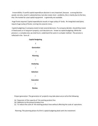Irreversibility: A careful capital expenditure decision is very important, because a wrong decision
would, not only, result in substantial loss, but also create more problems, this is mainly due to the fact,
that the market for used capital equipment is generally not available.

 Huge funds required: Capital expenditures results in huge outlay of funds. An integrated steel plant,
require huge outlay of funds, running into several crores.

 Capital budgeting: A company needs to take several decisions. If a company decides should they invest
in fixed assets or in long term projects, such decisions are known as capital budgeting. While the
process is a complex one, we shall try to understand the same in a simpler method . The process is
reflected in the form of :

                         Capital Budgeting

                                  I

                             Generation

                                     I

                             Planning

                                  I

                            Analysing

                                  I

                            Selection

                                 I

                            Execution

                                 I

                             Review



    Project generation: The generation of project/s may take place any or all ot the following:

    (a) Expansion of the capacity of the existing product line
    (b) Additions to the present product line
    (c) To reduce the costs of the existing product lines without affecting the scale of operations


     Planning: The planning phase of a firm’s capital budgeting deals with the investment
 