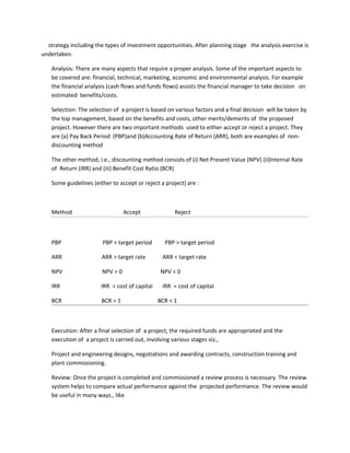 strategy including the types of investment opportunities. After planning stage the analysis exercise is
undertaken.

    Analysis: There are many aspects that require a proper analysis. Some of the important aspects to
    be covered are: financial, technical, marketing, economic and environmental analysis. For example
    the financial analysis (cash flows and funds flows) assists the financial manager to take decision on
    estimated benefits/costs.

    Selection: The selection of a project is based on various factors and a final decision will be taken by
    the top management, based on the benefits and costs, other merits/demerits of the proposed
    project. However there are two important methods used to either accept or reject a project. They
    are (a) Pay Back Period (PBP)and (b)Accounting Rate of Return (ARR), both are examples of non-
    discounting method

    The other method, i.e., discounting method consists of (i) Net Present Value (NPV) (ii)Internal Rate
    of Return (IRR) and (iii) Benefit Cost Ratio (BCR)

    Some guidelines (either to accept or reject a project) are :



    Method                        Accept              Reject



    PBP                 PBP < target period       PBP > target period

    ARR                 ARR > target rate        ARR < target rate

    NPV                 NPV > 0                  NPV < 0

    IRR                 IRR > cost of capital    IRR < cost of capital

    BCR                 BCR > 1                 BCR < 1



    Execution: After a final selection of a project, the required funds are appropriated and the
    execution of a project is carried out, involving various stages viz.,

    Project and engineering designs, negotiations and awarding contracts, construction training and
    plant commissioning.

    Review: Once the project is completed and commissioned a review process is necessary. The review
    system helps to compare actual performance against the projected performance. The review would
    be useful in many ways., like
 