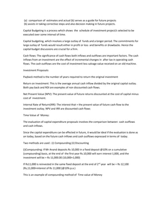 (a) comparison of estimates and actual (b) serves as a guide for future projects
(b) assists in taking corrective steps and also decision making in future projects.

Capital Budgeting is a process which shows the schedule of investment project/s selected to be
executed over some interval of time.

Capital budgeting, which involves a large outlay of funds and a longer period. The commitments for
large outlay of funds would result either in profit or loss and benefits or drawbacks. Hence the
capital budget discussions are crucial for a firm.

Cash flows: The significance of cash flows both inflows and outflows are important factors. The cash
inflows from an investment are the effect of incremental changes in after tax in operating cash
flows. The cash outflows are the cost of investment less salvage value received on an old machine.

Investment Proposals:

Payback method is the number of years required to return the original investment

Return on Investment: This is the average annual cash inflow divided by the original capital outlay.
Both pay back and ROI are examples of non discounted cash flows.

Net Present Value (NPV): The present value of future returns discounted at the cost of capital minus
cost of investment.

Internal Rate of Return(IRR): The interest that = the present value of future cash flow to the
investment outlay. NPV and IRR are discounted cash flows

Time Value of Money:

The evaluation of capital expenditure proposals involves the comparison between cash outflows
and cash inflows.

Since the capital expenditure can be effected in future, it would be ideal if the evaluation is done as
on today, based on the future cash inflows and cash outflows expressed in terms of today.

Two methods are used : (i) Compounding (ii) Discounting

(i)Compounding: If Mr Anand deposits Rs 10,000 in a fixed deposit @10% on a cumulative
(compounding) basis, at the end of the first year Rs.10,000 will earn interest 1,000, and the
investment will be = Rs 11,000.00 (10,000+1,000)

If Rs11,000 is reinvested in the same fixed deposit at the end of 2nd year will be = Rs 12,100
(Rs,11,000+interest of Rs 11,000 (@10% p.a.)

This is an example of compounding method of Time value of Money
 