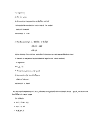The equation:

   A= P(1+i)n where

   A= Amount receivable at the end of the period

   P = Principal amount at the beginning of the period

   i = Rate of interest

   n = Number of Years



   In the above example :A = 10,000 x (1+0.10)2

                          = 10,000 x 1.21

                          = 12,100

   (ii)Discounting: This method is used to find out the present value of Rs1 received

   at the end of the period of investment at a particular rate of interest

   The equation:

   P = A/(1+i)n

   P= Present value received or spent

   A=Sum received or spent in future

   i = Rate of interest

   n = Number of Years



  If Rahesh expected to receive Rs10,000 after two years for an investment made @10%, what amount
should Rahesh invest today.

    P= A/(1+i)n

   = 10,000/(1+0.10)2

   = 10,000/1.21

   = Rs 8,264.46
 