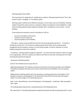 Working Capital Finance (WC):

   The requirement of regular flow of cash/finance is called as “Working Capital Finance”.This is also
   known as either “changing” or “circulating” capital.

   Working capital is defined as the difference between current assets and current liabilities. Working
   capital is frequently used to measure a company’s ability to manage the current obligations. A high
   level of working capital indicates significant liquidity. WC is calculated as current assets – current
   liabilities.

   Three important components used for calculation of WC are:

     - accounts receivable (current asset)
     - inventory (current asset) and
     - accounts payable (current liability)
     -
   Since WC is mainly concerned with the short term financing, generally a period of 12 months is
considered as short term. The increase in working capital may be either due to working capital
management by the company, increase in current assets (receipt of cash) or reduction in current
liabilities (payment to short term creditors)

 A company’s working capital management objective is to ensure that the company is able to manage
on an ongoing basis, that the company has sufficient cash flow to cover both maturing short term debt
and expected operational expenses.

 Assessment of Working Capital:

 Some of the methods used to assess WC are:

 (a)Net Working Capital: This worked out based on the total current assets and total current liabilities.
 The difference between the total current assets and the total current liabilities is the net working
 capital.

 (b)Operating or Working Capital Cycle: The operating or working capital cycle is the length of time
 between a company’s drawing down of the bank fiancé (cash) till the time the bank borrowing is
 repaid. The various stages of the operating cycle are :

 Bank > Cash > Raw Materials > Semi finished goods > Finished goods > Credit Sale > Bills receivables >
 Cash > Bank

 The working capital requirement is calculated based on the following formula:

 WC requirement = Total Operating expenses expected during the year/No of operating cycles in a year
 