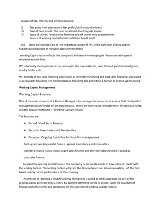 Sources of WC: Internal and external sources,

 (i)      Net gains from operations L Net profits/cash accrual(inflows)
 (ii)     Sale of fixed assets: This is an occasional and irregular source
 (iii)    Issue of shares: Funds raised from the sale of shares may be permanent
          Source of working capital funds in addition to net profit

 (iv)  Bank borrowings: One of the important source of WC is the bank loan availed against
hypothecation/pledge of movable assets (inventories)

 Working Capital ratios reflects the company’s efficiency in managing its rResources with special
reference to cash flow.

WC is basically the investment in current assets like raw materials, semi finished goods,finished goods,
sundry debtors,etc.,

WC consists of pre sales financing also known as inventory financing and post sales financing also called
as receivables financing. The non fund based financing also constitute a portion of overall WC financing.

Working Capital Management

Working Capital Finance:

One of the main concerns of a Finance Manager is to manages his resources to ensure that the liquidity
management (cash/funds) on an ongoing basis. There are many ways through which he can raise funds,
and the popular method is : “ Working Capital Finnace”

The features are:

      Period :Short term Finance

      Security :Inventories and Receivables

      Purpose: Ongoing funds floe for liquidity management

     Banks grant working capital finance against inventories and receivables.

     Inventory finance is also known as pre sales finance and the receivables finance is called as

     post sales finance.

   To grant the working capital finance, the company or corporate needs to have a line of credit with
the lending banker. The lending banker will grant the finance based on certain evaluation of the firm,
based mainly on the performance of the company.

   The process of granting a lona/finance by the banker is called as credit appraisal. As part of the
process, banks generally check, verify by applying different norms to decide upon the quantum of
finance and other terms and conditions for the sanction of working capital finance.
 