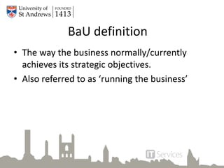 BaU definition
• The way the business normally/currently
achieves its strategic objectives.
• Also referred to as ‘running the business’
 