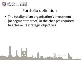 Portfolio definition
• The totality of an organisation’s investment
(or segment thereof) in the changes required
to achieve its strategic objectives.
 