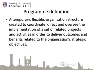 Programme definition
• A temporary, flexible, organisation structure
created to coordinate, direct and oversee the
implementation of a set of related projects
and activities in order to deliver outcomes and
benefits related to the organisation’s strategic
objectives.
 