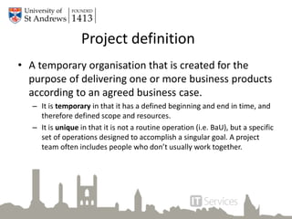 Project definition
• A temporary organisation that is created for the
purpose of delivering one or more business products
according to an agreed business case.
– It is temporary in that it has a defined beginning and end in time, and
therefore defined scope and resources.
– It is unique in that it is not a routine operation (i.e. BaU), but a specific
set of operations designed to accomplish a singular goal. A project
team often includes people who don’t usually work together.
 