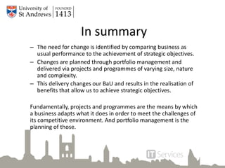 In summary
– The need for change is identified by comparing business as
usual performance to the achievement of strategic objectives.
– Changes are planned through portfolio management and
delivered via projects and programmes of varying size, nature
and complexity.
– This delivery changes our BaU and results in the realisation of
benefits that allow us to achieve strategic objectives.
Fundamentally, projects and programmes are the means by which
a business adapts what it does in order to meet the challenges of
its competitive environment. And portfolio management is the
planning of those.
 