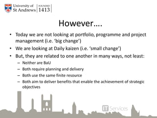 However….
• Today we are not looking at portfolio, programme and project
management (i.e. ‘big change’)
• We are looking at Daily kaizen (i.e. ‘small change’)
• But, they are related to one another in many ways, not least:
– Neither are BaU
– Both require planning and delivery
– Both use the same finite resource
– Both aim to deliver benefits that enable the achievement of strategic
objectives
 