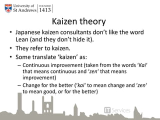 Kaizen theory
• Japanese kaizen consultants don’t like the word
Lean (and they don’t hide it).
• They refer to kaizen.
• Some translate ‘kaizen’ as:
– Continuous improvement (taken from the words ‘Kai‘
that means continuous and ‘zen‘ that means
improvement)
– Change for the better (‘kai‘ to mean change and ‘zen‘
to mean good, or for the better)
 