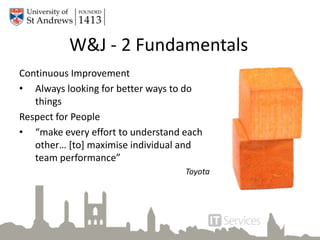 Continuous Improvement
• Always looking for better ways to do
things
Respect for People
• “make every effort to understand each
other… [to] maximise individual and
team performance”
Toyota
W&J - 2 Fundamentals
 