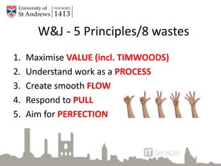 W&J - 5 Principles/8 wastes
1. Maximise VALUE (incl. TIMWOODS)
2. Understand work as a PROCESS
3. Create smooth FLOW
4. Respond to PULL
5. Aim for PERFECTION
 