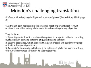 Monden’s challenging translation
Professor Monden, says in Toyota Production System (first edition, 1983, page
2):
“…although cost-reduction is the system’s most important goal, it must
achieve three other sub-goals in order to achieve its primary objective.
They include:
1. Quantity control, which enables the system to adapt to daily and monthly
fluctuations in demand in terms of quantities and variety;
2. Quality assurance, which assures that each process will supply only good
units to subsequent processes;
3. Respect-for-humanity, which must be cultivated while the system utilizes
the human resources to obtain its cost objectives.
 