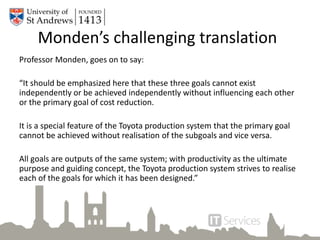 Professor Monden, goes on to say:
“It should be emphasized here that these three goals cannot exist
independently or be achieved independently without influencing each other
or the primary goal of cost reduction.
It is a special feature of the Toyota production system that the primary goal
cannot be achieved without realisation of the subgoals and vice versa.
All goals are outputs of the same system; with productivity as the ultimate
purpose and guiding concept, the Toyota production system strives to realise
each of the goals for which it has been designed.”
Monden’s challenging translation
 