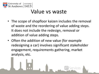 • The scope of shopfloor kaizen includes the removal
of waste and the reordering of value adding steps.
It does not include the redesign, removal or
addition of value adding steps.
• Often the addition of new value (for example
redesigning a car) involves significant stakeholder
engagement, requirements gathering, market
analysis, etc.
Value vs waste
 