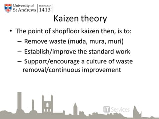 Kaizen theory
• The point of shopfloor kaizen then, is to:
– Remove waste (muda, mura, muri)
– Establish/improve the standard work
– Support/encourage a culture of waste
removal/continuous improvement
 