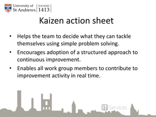Kaizen action sheet
• Helps the team to decide what they can tackle
themselves using simple problem solving.
• Encourages adoption of a structured approach to
continuous improvement.
• Enables all work group members to contribute to
improvement activity in real time.
 