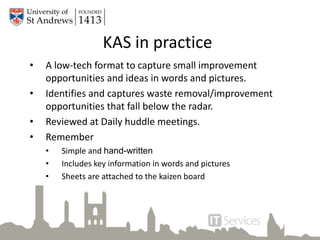 KAS in practice
• A low-tech format to capture small improvement
opportunities and ideas in words and pictures.
• Identifies and captures waste removal/improvement
opportunities that fall below the radar.
• Reviewed at Daily huddle meetings.
• Remember
• Simple and hand-written
• Includes key information in words and pictures
• Sheets are attached to the kaizen board
 