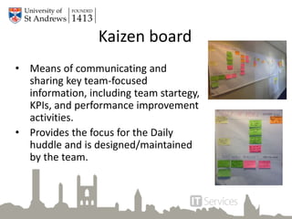 Kaizen board
• Means of communicating and
sharing key team-focused
information, including team startegy,
KPIs, and performance improvement
activities.
• Provides the focus for the Daily
huddle and is designed/maintained
by the team.
 