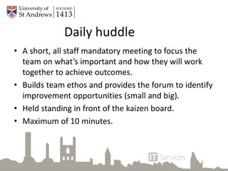 Daily huddle
• A short, all staff mandatory meeting to focus the
team on what’s important and how they will work
together to achieve outcomes.
• Builds team ethos and provides the forum to identify
improvement opportunities (small and big).
• Held standing in front of the kaizen board.
• Maximum of 10 minutes.
 
