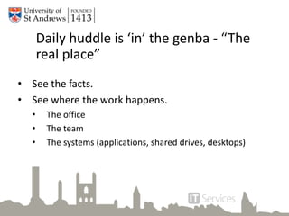 Daily huddle is ‘in’ the genba - “The
real place”
• See the facts.
• See where the work happens.
• The office
• The team
• The systems (applications, shared drives, desktops)
 